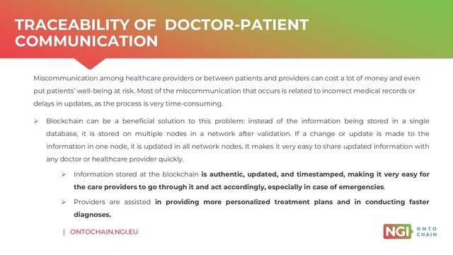 | ONTOCHAIN.NGI.EU
TRACEABILITY OF DOCTOR-PATIENT
COMMUNICATION
Miscommunication among healthcare providers or between patients and providers can cost a lot of money and even
put patients’ well-being at risk. Most of the miscommunication that occurs is related to incorrect medical records or
delays in updates, as the process is very time-consuming.
➢ Blockchain can be a beneficial solution to this problem: instead of the information being stored in a single
database, it is stored on multiple nodes in a network after validation. If a change or update is made to the
information in one node, it is updated in all network nodes. It makes it very easy to share updated information with
any doctor or healthcare provider quickly.
➢ Information stored at the blockchain is authentic, updated, and timestamped, making it very easy for
the care providers to go through it and act accordingly, especially in case of emergencies.
➢ Providers are assisted in providing more personalized treatment plans and in conducting faster
diagnoses.
