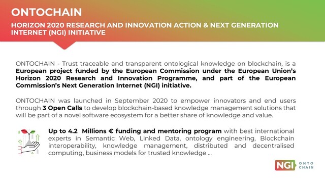 | ONTOCHAIN.NGI.EU
ONTOCHAIN
HORIZON 2020 RESEARCH AND INNOVATION ACTION & NEXT GENERATION
INTERNET (NGI) INITIATIVE
Up to 4.2 Millions € funding and mentoring program with best international
experts in Semantic Web, Linked Data, ontology engineering, Blockchain
interoperability, knowledge management, distributed and decentralised
computing, business models for trusted knowledge …
ONTOCHAIN was launched in September 2020 to empower innovators and end users
through 3 Open Calls to develop blockchain-based knowledge management solutions that
will be part of a novel software ecosystem for a better share of knowledge and value.
ONTOCHAIN - Trust traceable and transparent ontological knowledge on blockchain, is a
European project funded by the European Commission under the European Union’s
Horizon 2020 Research and Innovation Programme, and part of the European
Commission’s Next Generation Internet (NGI) initiative.
