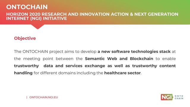 | ONTOCHAIN.NGI.EU
ONTOCHAIN
HORIZON 2020 RESEARCH AND INNOVATION ACTION & NEXT GENERATION
INTERNET (NGI) INITIATIVE
Objective
The ONTOCHAIN project aims to develop a new software technologies stack at
the meeting point between the Semantic Web and Blockchain to enable
trustworthy data and services exchange as well as trustworthy content
handling for different domains including the healthcare sector.
