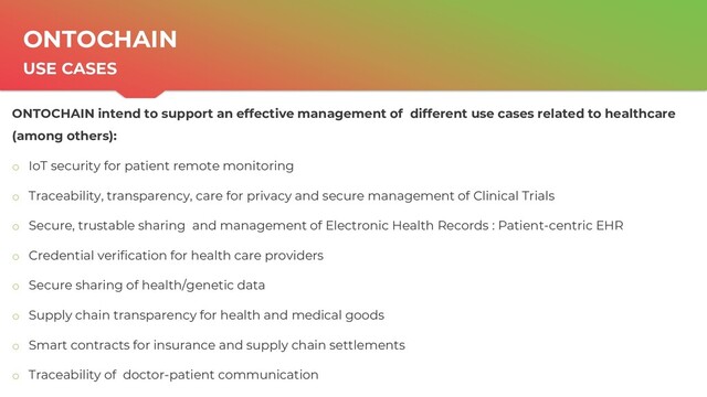 | ONTOCHAIN.NGI.EU
6
ONTOCHAIN
USE CASES
ONTOCHAIN intend to support an effective management of different use cases related to healthcare
(among others):
o IoT security for patient remote monitoring
o Traceability, transparency, care for privacy and secure management of Clinical Trials
o Secure, trustable sharing and management of Electronic Health Records : Patient-centric EHR
o Credential verification for health care providers
o Secure sharing of health/genetic data
o Supply chain transparency for health and medical goods
o Smart contracts for insurance and supply chain settlements
o Traceability of doctor-patient communication
