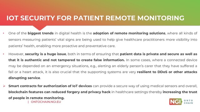 | ONTOCHAIN.NGI.EU
• One of the biggest trends in digital health is the adoption of remote monitoring solutions, where all kinds of
sensors measuring patients’ vital signs are being used to help give healthcare practitioners more visibility into
patients’ health, enabling more proactive and preventative care.
• However, security is a huge issue, both in terms of ensuring that patient data is private and secure as well as
that it is authentic and not tampered to create false information. In some cases, where a connected device
may be depended on an emergency situations, e.g., alerting an elderly person’s carer that they have suffered a
fall or a heart attack, it is also crucial that the supporting systems are very resilient to DDoS or other attacks
disrupting service.
➢ Smart contracts for authorization of IoT devices can provide a secure way of using medical sensors and overall,
blockchain features can reduced forgery and privacy hack in healthcare settings thereby increasing the trust
of people in remote monitoring.
IOT SECURITY FOR PATIENT REMOTE MONITORING
