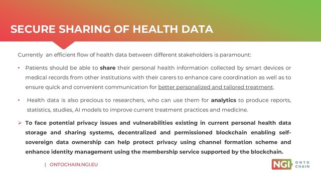 | ONTOCHAIN.NGI.EU
SECURE SHARING OF HEALTH DATA
Currently an efficient flow of health data between different stakeholders is paramount:
• Patients should be able to share their personal health information collected by smart devices or
medical records from other institutions with their carers to enhance care coordination as well as to
ensure quick and convenient communication for better personalized and tailored treatment.
• Health data is also precious to researchers, who can use them for analytics to produce reports,
statistics, studies, AI models to improve current treatment practices and medicine.
➢ To face potential privacy issues and vulnerabilities existing in current personal health data
storage and sharing systems, decentralized and permissioned blockchain enabling self-
sovereign data ownership can help protect privacy using channel formation scheme and
enhance identity management using the membership service supported by the blockchain.
