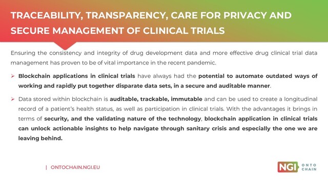 | ONTOCHAIN.NGI.EU
TRACEABILITY, TRANSPARENCY, CARE FOR PRIVACY AND
SECURE MANAGEMENT OF CLINICAL TRIALS
Ensuring the consistency and integrity of drug development data and more effective drug clinical trial data
management has proven to be of vital importance in the recent pandemic.
➢ Blockchain applications in clinical trials have always had the potential to automate outdated ways of
working and rapidly put together disparate data sets, in a secure and auditable manner.
➢ Data stored within blockchain is auditable, trackable, immutable and can be used to create a longitudinal
record of a patient’s health status, as well as participation in clinical trials. With the advantages it brings in
terms of security, and the validating nature of the technology, blockchain application in clinical trials
can unlock actionable insights to help navigate through sanitary crisis and especially the one we are
leaving behind.
