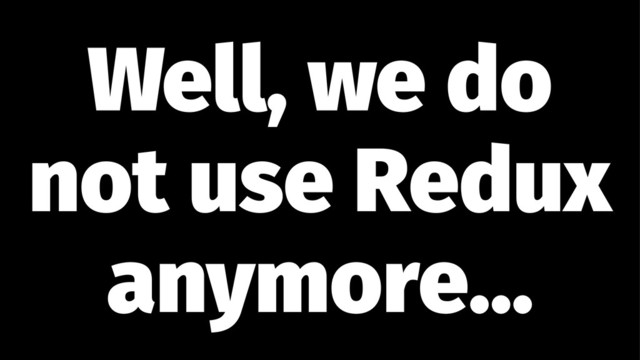 Well, we do
not use Redux
anymore...
