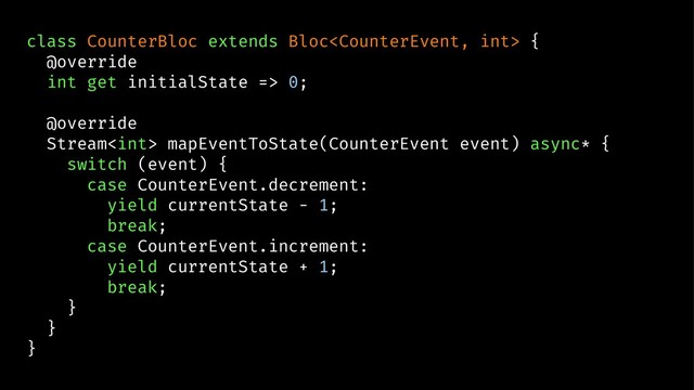 class CounterBloc extends Bloc {
@override
int get initialState => 0;
@override
Stream mapEventToState(CounterEvent event) async* {
switch (event) {
case CounterEvent.decrement:
yield currentState - 1;
break;
case CounterEvent.increment:
yield currentState + 1;
break;
}
}
}
