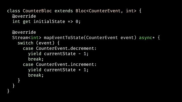 class CounterBloc extends Bloc {
@override
int get initialState => 0;
@override
Stream mapEventToState(CounterEvent event) async* {
switch (event) {
case CounterEvent.decrement:
yield currentState - 1;
break;
case CounterEvent.increment:
yield currentState + 1;
break;
}
}
}
