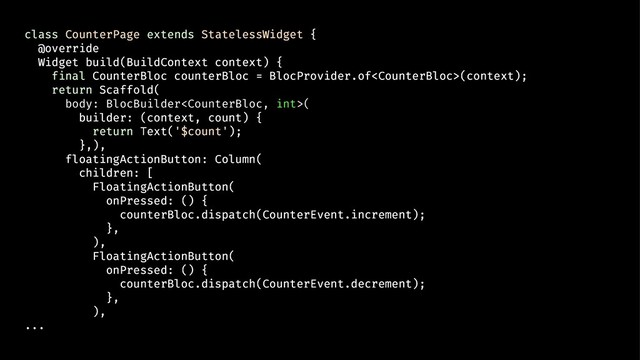 class CounterPage extends StatelessWidget {
@override
Widget build(BuildContext context) {
final CounterBloc counterBloc = BlocProvider.of(context);
return Scaffold(
body: BlocBuilder(
builder: (context, count) {
return Text('$count');
},),
floatingActionButton: Column(
children: [
FloatingActionButton(
onPressed: () {
counterBloc.dispatch(CounterEvent.increment);
},
),
FloatingActionButton(
onPressed: () {
counterBloc.dispatch(CounterEvent.decrement);
},
),
...
