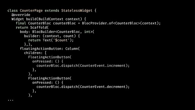 class CounterPage extends StatelessWidget {
@override
Widget build(BuildContext context) {
final CounterBloc counterBloc = BlocProvider.of(context);
return Scaffold(
body: BlocBuilder(
builder: (context, count) {
return Text('$count');
},),
floatingActionButton: Column(
children: [
FloatingActionButton(
onPressed: () {
counterBloc.dispatch(CounterEvent.increment);
},
),
FloatingActionButton(
onPressed: () {
counterBloc.dispatch(CounterEvent.decrement);
},
),
...
