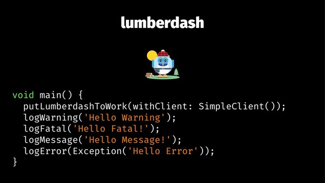 lumberdash
void main() {
putLumberdashToWork(withClient: SimpleClient());
logWarning('Hello Warning');
logFatal('Hello Fatal!');
logMessage('Hello Message!');
logError(Exception('Hello Error'));
}

