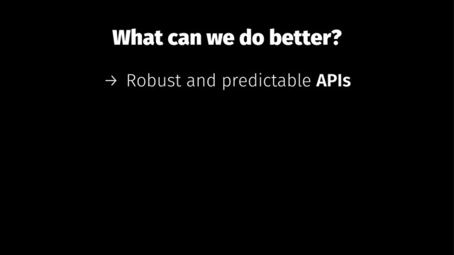 What can we do better?
→ Robust and predictable APIs
