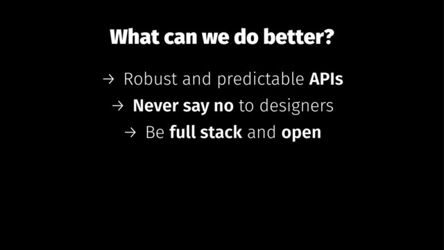 What can we do better?
→ Robust and predictable APIs
→ Never say no to designers
→ Be full stack and open
