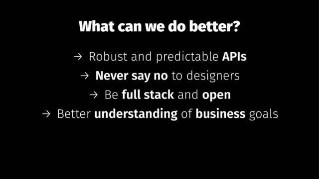 What can we do better?
→ Robust and predictable APIs
→ Never say no to designers
→ Be full stack and open
→ Better understanding of business goals
