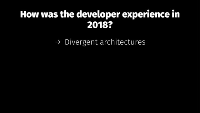 How was the developer experience in
2018?
→ Divergent architectures
