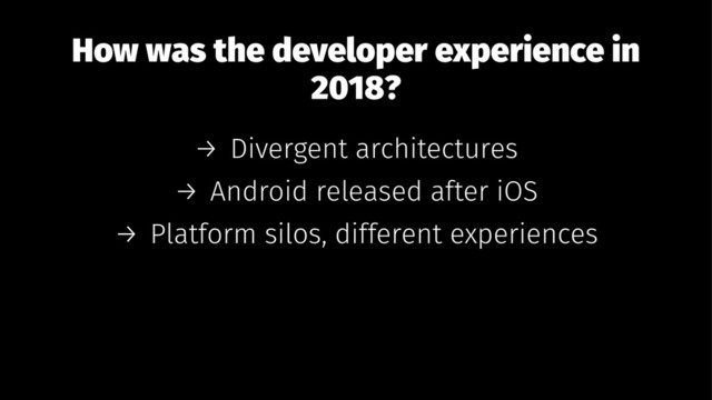 How was the developer experience in
2018?
→ Divergent architectures
→ Android released after iOS
→ Platform silos, different experiences
