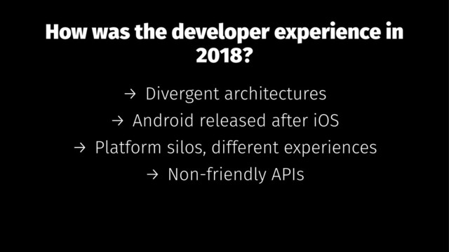 How was the developer experience in
2018?
→ Divergent architectures
→ Android released after iOS
→ Platform silos, different experiences
→ Non-friendly APIs
