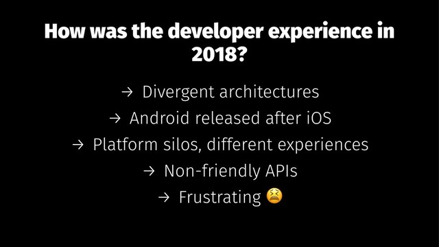 How was the developer experience in
2018?
→ Divergent architectures
→ Android released after iOS
→ Platform silos, different experiences
→ Non-friendly APIs
→ Frustrating
