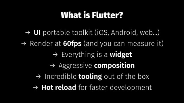 What is Flutter?
→ UI portable toolkit (iOS, Android, web...)
→ Render at 60fps (and you can measure it)
→ Everything is a widget
→ Aggressive composition
→ Incredible tooling out of the box
→ Hot reload for faster development

