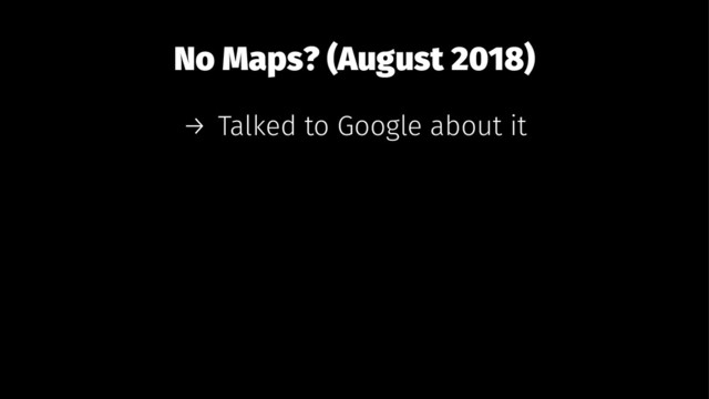 No Maps? (August 2018)
→ Talked to Google about it
