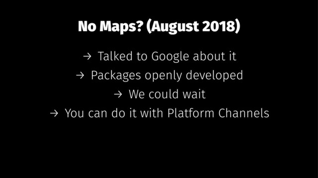 No Maps? (August 2018)
→ Talked to Google about it
→ Packages openly developed
→ We could wait
→ You can do it with Platform Channels
