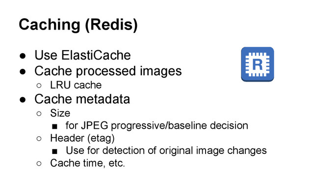 Caching (Redis)
● Use ElastiCache
● Cache processed images
○ LRU cache
● Cache metadata
○ Size
■ for JPEG progressive/baseline decision
○ Header (etag)
■ Use for detection of original image changes
○ Cache time, etc.
