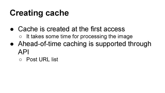 Creating cache
● Cache is created at the first access
○ It takes some time for processing the image
● Ahead-of-time caching is supported through
API
○ Post URL list
