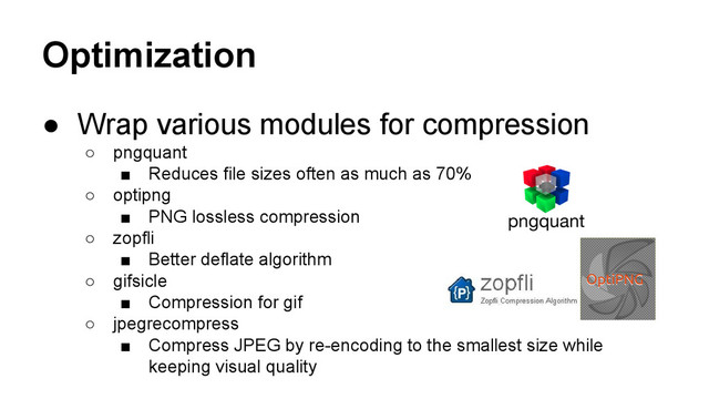Optimization
● Wrap various modules for compression
○ pngquant
■ Reduces file sizes often as much as 70%
○ optipng
■ PNG lossless compression
○ zopfli
■ Better deflate algorithm
○ gifsicle
■ Compression for gif
○ jpegrecompress
■ Compress JPEG by re-encoding to the smallest size while
keeping visual quality
