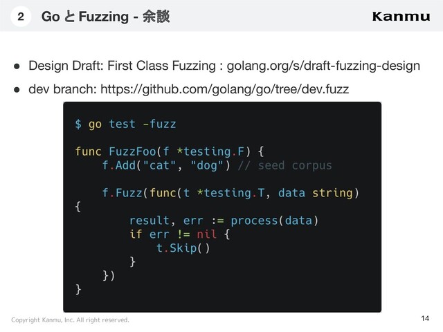 Copyright Kanmu, Inc. All right reserved.
Go と Fuzzing - 余談
14
2
テキストを入れたり。テキストを入れたり。テキストを入れた
り。テキストを入れたり。テキストを入れたり。テキストを入
れたり。テキストを入れたり。テキストを入れたり。
● Design Draft: First Class Fuzzing : golang.org/s/draft-fuzzing-design
● dev branch: https://github.com/golang/go/tree/dev.fuzz
