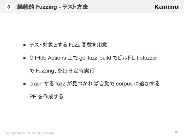 Copyright Kanmu, Inc. All right reserved.
継続的 Fuzzing - テスト方法
20
3
● テスト対象とする Fuzz 関数を用意
● GitHub Actions 上で go-fuzz-build でビルドし libfuzzer
で Fuzzing、を毎日定時実行
● crash する fuzz が見つかれば自動で corpus に追加する
PR を作成する
