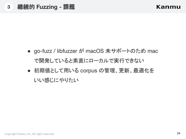 Copyright Kanmu, Inc. All right reserved.
継続的 Fuzzing - 課題
24
3
● go-fuzz / libfuzzer が macOS 未サポートのため mac
で開発していると素直にローカルで実行できない
● 初期値として用いる corpus の管理、更新、最適化を
いい感じにやりたい
