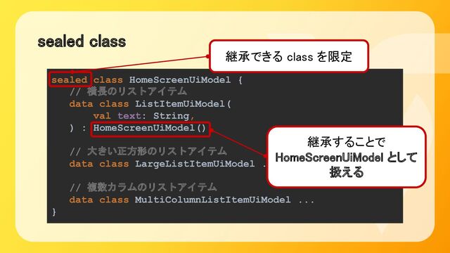 sealed class 
sealed class HomeScreenUiModel {
// 横長のリストアイテム
data class ListItemUiModel(
val text: String,
) : HomeScreenUiModel()
// 大きい正方形のリストアイテム
data class LargeListItemUiModel ...
// 複数カラムのリストアイテム
data class MultiColumnListItemUiModel ...
}
継承することで 
HomeScreenUiModel として
扱える 
継承できる class を限定 
