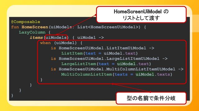 @Composable
fun HomeScreen(uiModels: List) {
LazyColumn {
items(uiModels) { uiModel ->
when (uiModel) {
is HomeScreenUiModel.ListItemUiModel ->
ListItem(text = uiModel.text)
is HomeScreenUiModel.LargeListItemUiModel ->
LargeListItem(text = uiModel.text)
is HomeScreenUiModel.MultiColumnListItemUiModel ->
MultiColumnListItem(texts = uiModel.texts)
}
}
}
}
型の名前で条件分岐 
HomeScreenUiModel の 
リストとして渡す 
