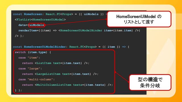 const HomeScreen: React.FC = ({ uiModels }) => (

data={uiModels}
renderItem={(item) => }
/> );
const HomeScreenUiModelBinder: React.FC = ({ item }) => {
switch (item.type) {
case "item":
return ;
case "large":
return ;
case "multi-column":
return ;
} };
型の構造で 
条件分岐 
HomeScreenUiModel の 
リストとして渡す 
