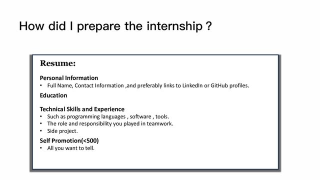 How did I prepare the internship？
Resume:
Personal Information
• Full Name, Contact Information ,and preferably links to LinkedIn or GitHub profiles.
Education
Technical Skills and Experience
• Such as programming languages , software , tools.
• The role and responsibility you played in teamwork.
• Side project.
Self Promotion(<500)
• All you want to tell.
