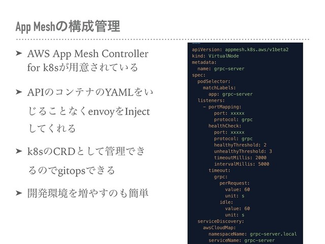 App Meshͷߏ੒؅ཧ
➤ AWS App Mesh Controller
for k8s͕༻ҙ͞Ε͍ͯΔ
➤ APIͷίϯςφͷYAMLΛ͍
͡Δ͜ͱͳ͘envoyΛInject
ͯ͘͠ΕΔ
➤ k8sͷCRDͱͯ͠؅ཧͰ͖
ΔͷͰgitopsͰ͖Δ
➤ ։ൃ؀ڥΛ૿΍͢ͷ΋؆୯
