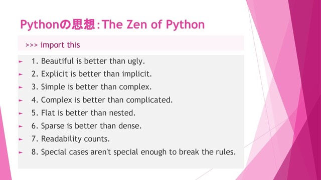 Pythonの思想：The Zen of Python
► 1. Beautiful is better than ugly.
► 2. Explicit is better than implicit.
► 3. Simple is better than complex.
► 4. Complex is better than complicated.
► 5. Flat is better than nested.
► 6. Sparse is better than dense.
► 7. Readability counts.
► 8. Special cases aren't special enough to break the rules.
　>>> import this
