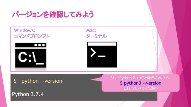 バージョンを確認してみよう
Windows:
コマンドプロンプト
Mac:
ターミナル
$ python –-version
Python 3.7.4
もし “Python 2.x.x”と表示されたら、
$ python3 --version
と打ってみてください
