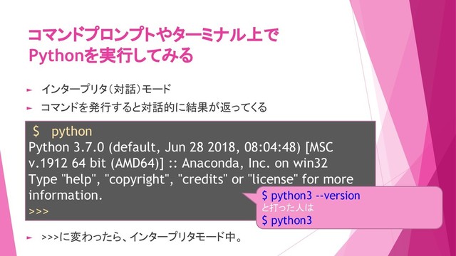 コマンドプロンプトやターミナル上で
Pythonを実行してみる
$ python
Python 3.7.0 (default, Jun 28 2018, 08:04:48) [MSC
v.1912 64 bit (AMD64)] :: Anaconda, Inc. on win32
Type "help", "copyright", "credits" or "license" for more
information.
>>>
► インタープリタ（対話）モード
► コマンドを発行すると対話的に結果が返ってくる
► >>>に変わったら、インタープリタモード中。
$ python3 --version
と打った人は
$ python3
