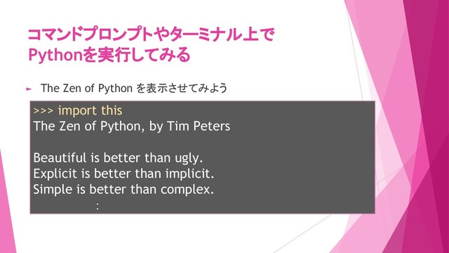 コマンドプロンプトやターミナル上で
Pythonを実行してみる
>>> import this
The Zen of Python, by Tim Peters
Beautiful is better than ugly.
Explicit is better than implicit.
Simple is better than complex.
　　　　　　　：
► The Zen of Python を表示させてみよう
