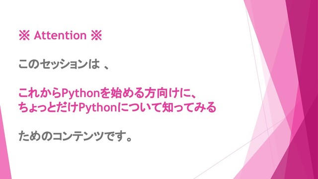 ※ Attention ※
このセッションは 、
これからPythonを始める方向けに、
ちょっとだけPythonについて知ってみる
ためのコンテンツです。
