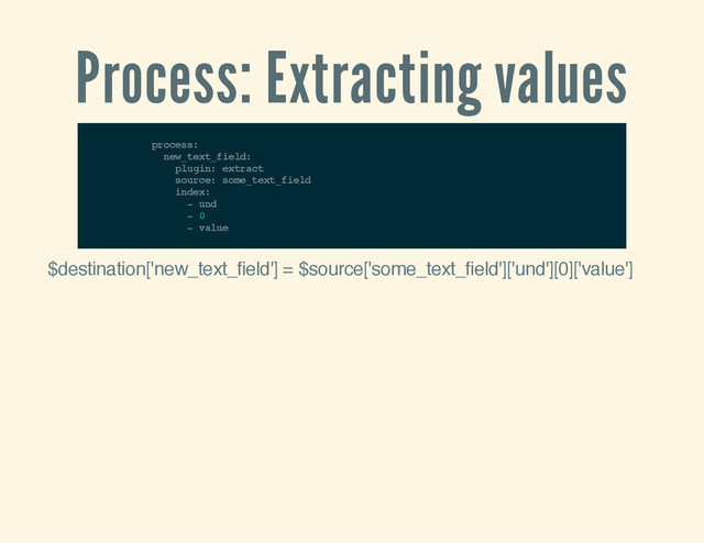 Process: Extracting values
p
r
o
c
e
s
s
:
n
e
w
_
t
e
x
t
_
f
i
e
l
d
:
p
l
u
g
i
n
: e
x
t
r
a
c
t
s
o
u
r
c
e
: s
o
m
e
_
t
e
x
t
_
f
i
e
l
d
i
n
d
e
x
:
- u
n
d
- 0
- v
a
l
u
e
$destination['new_text_field'] = $source['some_text_field']['und'][0]['value']
