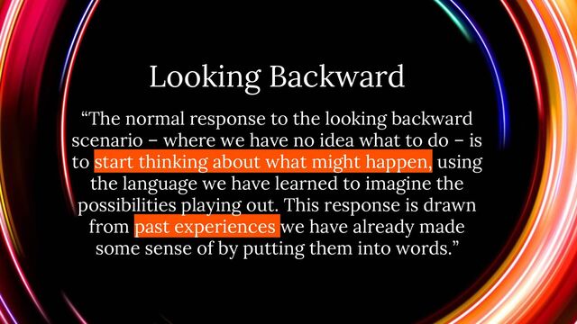 Looking Backward
“The normal response to the looking backward
scenario – where we have no idea what to do – is
to start thinking about what might happen, using
the language we have learned to imagine the
possibilities playing out. This response is drawn
from past experiences we have already made
some sense of by putting them into words.”
