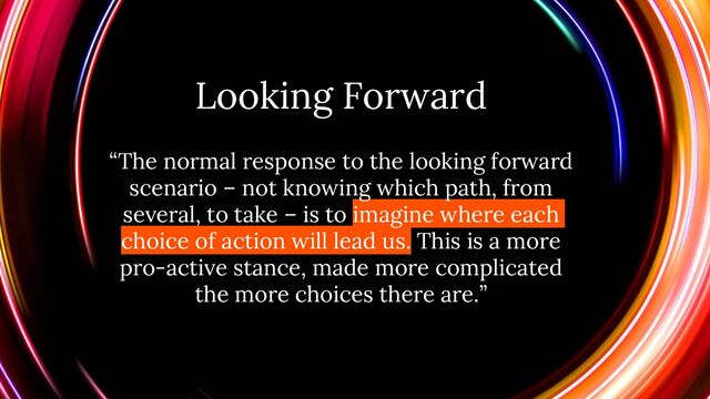 Looking Forward
“The normal response to the looking forward
scenario – not knowing which path, from
several, to take – is to imagine where each
choice of action will lead us. This is a more
pro-active stance, made more complicated
the more choices there are.”

