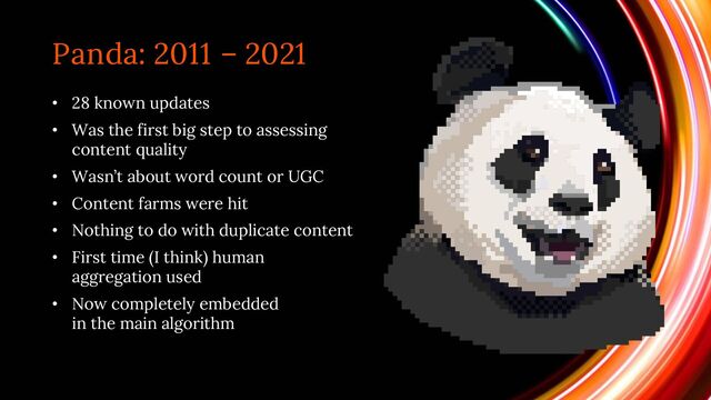 Panda: 2011 – 2021
• 28 known updates
• Was the first big step to assessing
content quality
• Wasn’t about word count or UGC
• Content farms were hit
• Nothing to do with duplicate content
• First time (I think) human
aggregation used
• Now completely embedded
in the main algorithm
