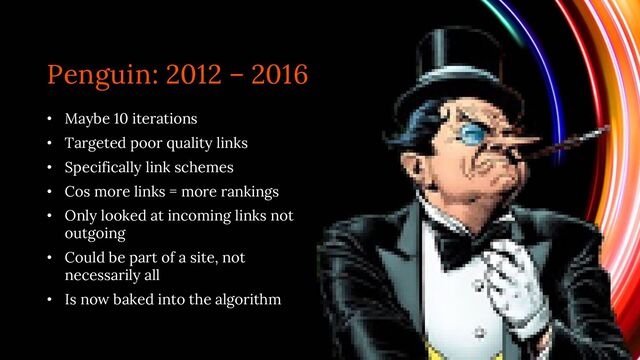 Penguin: 2012 – 2016
• Maybe 10 iterations
• Targeted poor quality links
• Specifically link schemes
• Cos more links = more rankings
• Only looked at incoming links not
outgoing
• Could be part of a site, not
necessarily all
• Is now baked into the algorithm
