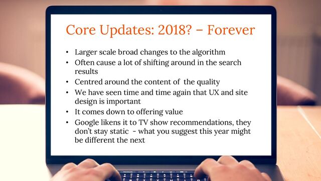 Core Updates: 2018? – Forever
• Larger scale broad changes to the algorithm
• Often cause a lot of shifting around in the search
results
• Centred around the content of the quality
• We have seen time and time again that UX and site
design is important
• It comes down to offering value
• Google likens it to TV show recommendations, they
don’t stay static - what you suggest this year might
be different the next
