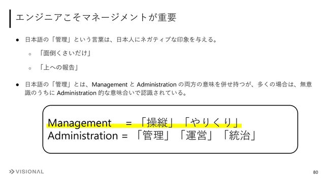 ● ⽇本語の「管理」という⾔葉は、⽇本⼈にネガティブな印象を与える。
○ 「⾯倒くさいだけ」
○ 「上への報告」
● ⽇本語の「管理」とは、Management と Administration の両⽅の意味を併せ持つが、多くの場合は、無意
識のうちに Administration 的な意味合いで認識されている。
エンジニアこそマネージメントが重要
Management = 「操縦」「やりくり」
Administration = 「管理」「運営」「統治」
80

