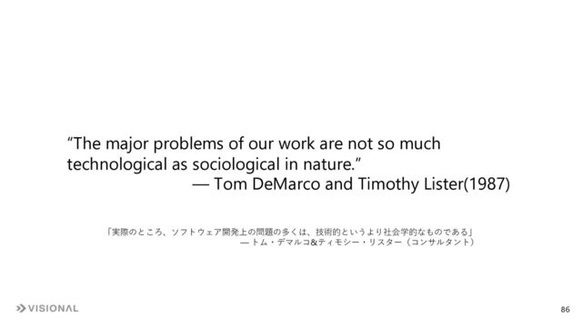 “The major problems of our work are not so much
technological as sociological in nature.”
― Tom DeMarco and Timothy Lister(1987)
「実際のところ、ソフトウェア開発上の問題の多くは、技術的というより社会学的なものである」
― トム・デマルコ&ティモシー・リスター（コンサルタント）
86
