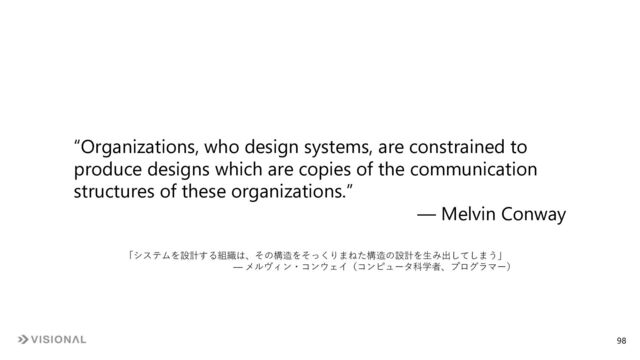 “Organizations, who design systems, are constrained to
produce designs which are copies of the communication
structures of these organizations.”
― Melvin Conway
「システムを設計する組織は、その構造をそっくりまねた構造の設計を⽣み出してしまう」
― メルヴィン・コンウェイ（コンピュータ科学者、プログラマー）
98
