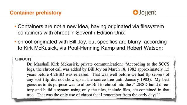 Container prehistory
• Containers are not a new idea, having originated via ﬁlesystem
containers with chroot in Seventh Edition Unix
• chroot originated with Bill Joy, but speciﬁcs are blurry; according
to Kirk McKusick, via Poul-Henning Kamp and Robert Watson:
