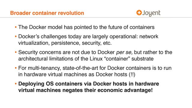 Broader container revolution
• The Docker model has pointed to the future of containers
• Docker’s challenges today are largely operational: network
virtualization, persistence, security, etc.
• Security concerns are not due to Docker per se, but rather to the
architectural limitations of the Linux “container” substrate
• For multi-tenancy, state-of-the-art for Docker containers is to run
in hardware virtual machines as Docker hosts (!!)
• Deploying OS containers via Docker hosts in hardware
virtual machines negates their economic advantage!
